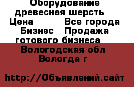 Оборудование древесная шерсть  › Цена ­ 100 - Все города Бизнес » Продажа готового бизнеса   . Вологодская обл.,Вологда г.